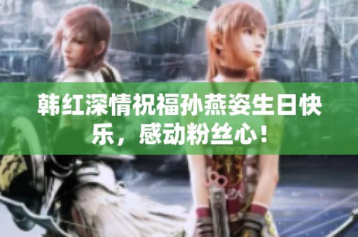 韩红深情祝福孙燕姿生日快乐，感动粉丝心！