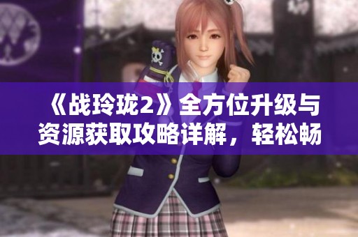 《战玲珑2》全方位升级与资源获取攻略详解，轻松畅玩提升实力