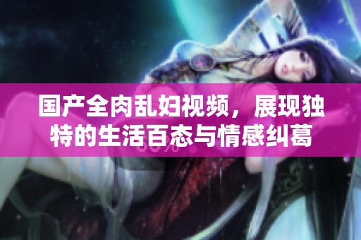 国产全肉乱妇视频，展现独特的生活百态与情感纠葛
