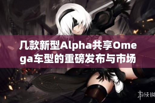 几款新型Alpha共享Omega车型的重磅发布与市场期待