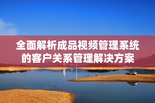 全面解析成品视频管理系统的客户关系管理解决方案