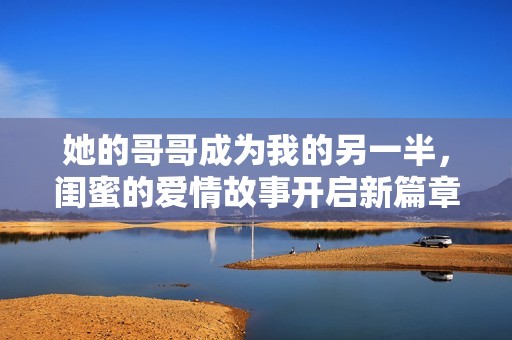 她的哥哥成为我的另一半，闺蜜的爱情故事开启新篇章
