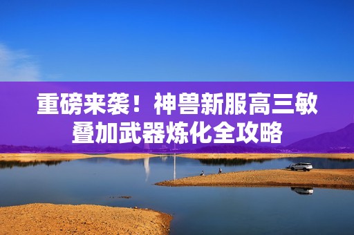 重磅来袭！神兽新服高三敏叠加武器炼化全攻略
