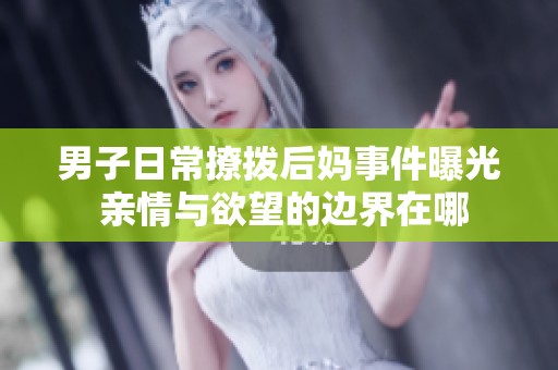 男子日常撩拨后妈事件曝光 亲情与欲望的边界在哪
