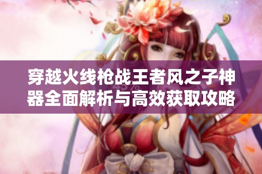 穿越火线枪战王者风之子神器全面解析与高效获取攻略分享