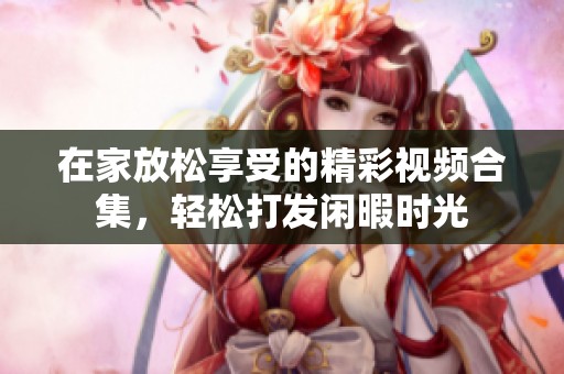 在家放松享受的精彩视频合集，轻松打发闲暇时光