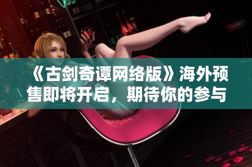 《古剑奇谭网络版》海外预售即将开启，期待你的参与!