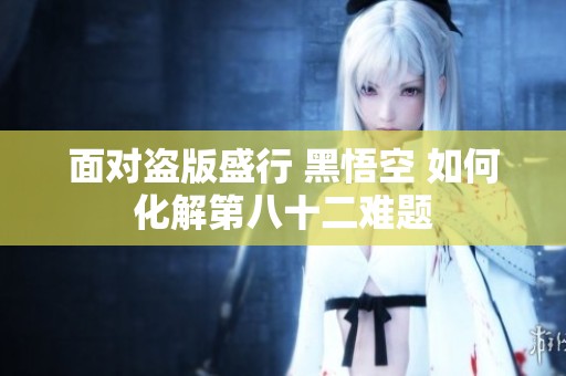 面对盗版盛行 黑悟空 如何化解第八十二难题