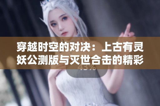 穿越时空的对决：上古有灵妖公测版与灭世合击的精彩对比