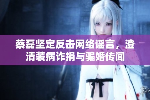 蔡磊坚定反击网络谣言，澄清装病诈捐与骗婚传闻