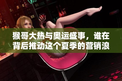 猴哥大热与奥运盛事，谁在背后推动这个夏季的营销浪潮？