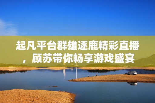 起凡平台群雄逐鹿精彩直播，顾苏带你畅享游戏盛宴