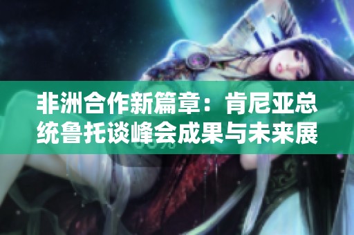 非洲合作新篇章：肯尼亚总统鲁托谈峰会成果与未来展望