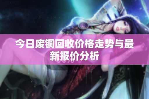 今日废铜回收价格走势与最新报价分析