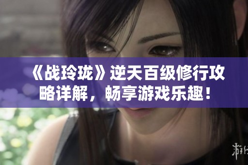 《战玲珑》逆天百级修行攻略详解，畅享游戏乐趣！