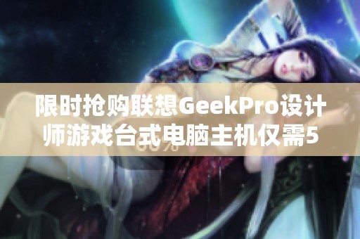 限时抢购联想GeekPro设计师游戏台式电脑主机仅需5500元！