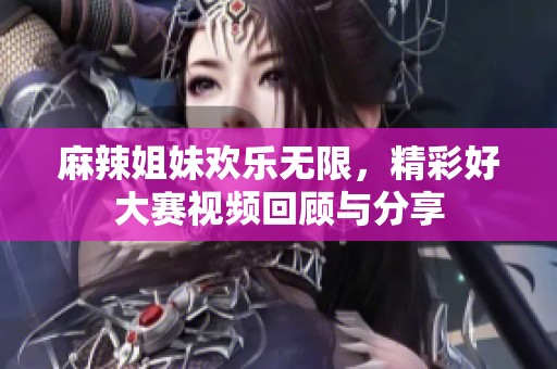 麻辣姐妹欢乐无限，精彩好大赛视频回顾与分享