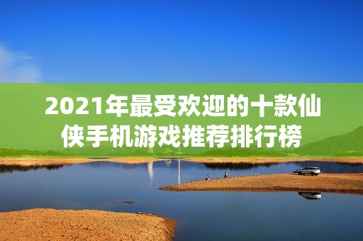 2021年最受欢迎的十款仙侠手机游戏推荐排行榜