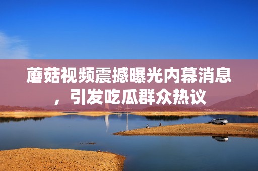 蘑菇视频震撼曝光内幕消息，引发吃瓜群众热议