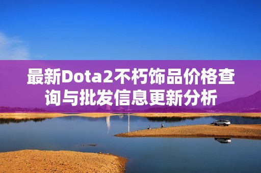 最新Dota2不朽饰品价格查询与批发信息更新分析