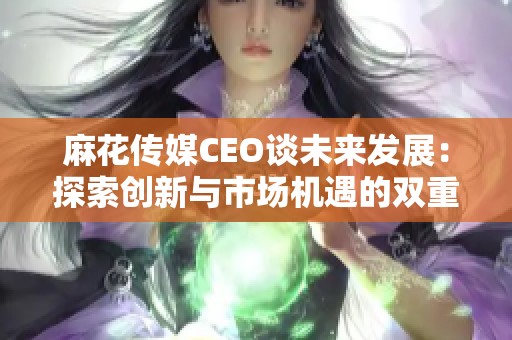 麻花传媒CEO谈未来发展：探索创新与市场机遇的双重道路