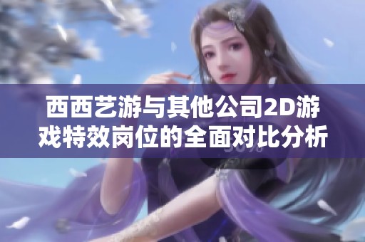 西西艺游与其他公司2D游戏特效岗位的全面对比分析