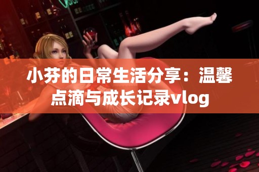小芬的日常生活分享：温馨点滴与成长记录vlog