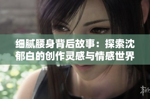 细腻腰身背后故事：探索沈郁白的创作灵感与情感世界