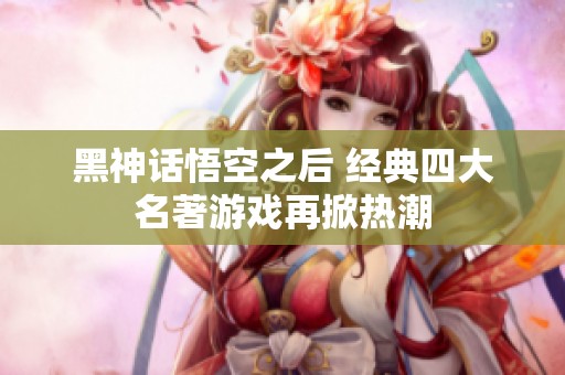 黑神话悟空之后 经典四大名著游戏再掀热潮