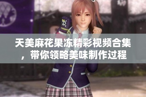 天美麻花果冻精彩视频合集，带你领略美味制作过程
