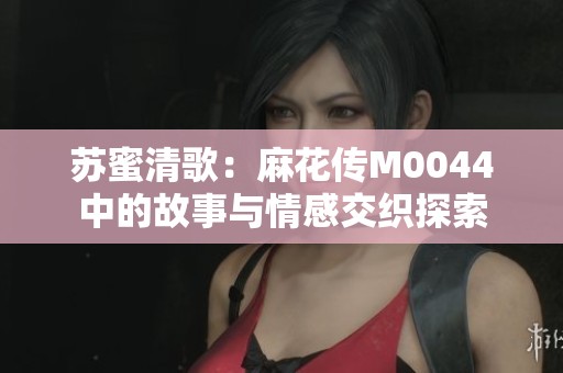 苏蜜清歌：麻花传M0044中的故事与情感交织探索