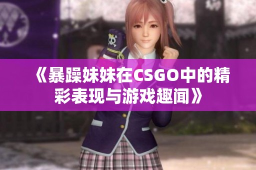 《暴躁妹妹在CSGO中的精彩表现与游戏趣闻》