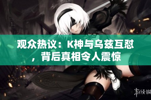 观众热议：K神与乌兹互怼，背后真相令人震惊