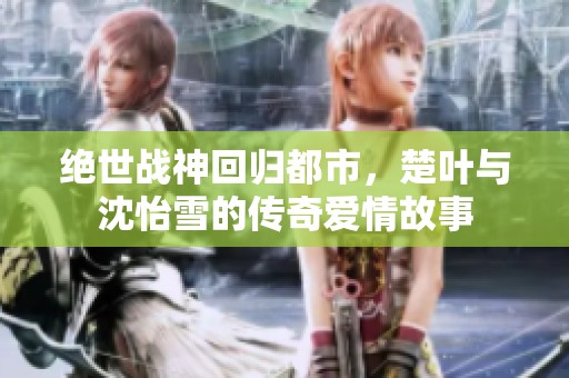 绝世战神回归都市，楚叶与沈怡雪的传奇爱情故事