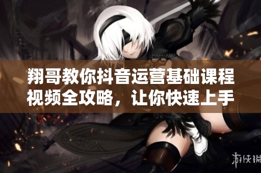 翔哥教你抖音运营基础课程视频全攻略，让你快速上手