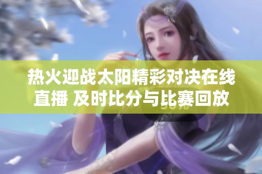 热火迎战太阳精彩对决在线直播 及时比分与比赛回放全覆盖
