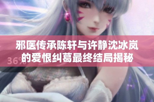 邪医传承陈轩与许静沈冰岚的爱恨纠葛最终结局揭秘