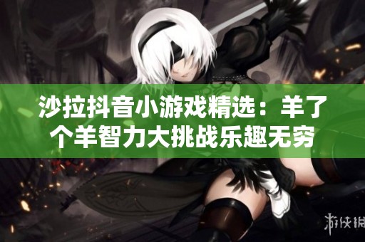 沙拉抖音小游戏精选：羊了个羊智力大挑战乐趣无穷