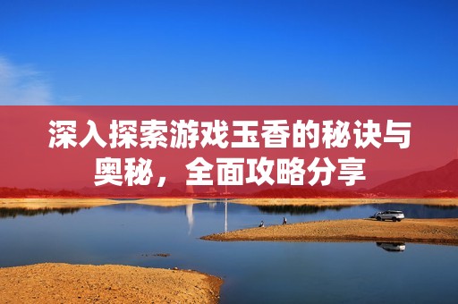 深入探索游戏玉香的秘诀与奥秘，全面攻略分享