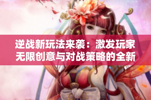 逆战新玩法来袭：激发玩家无限创意与对战策略的全新体验