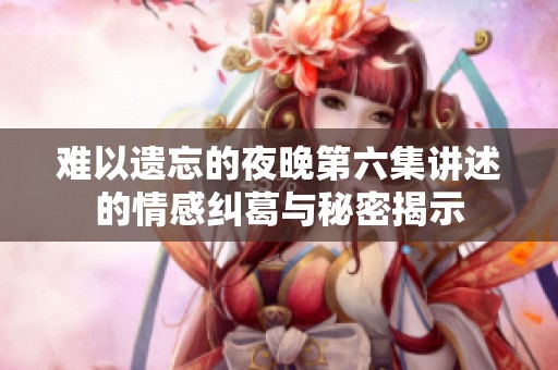 难以遗忘的夜晚第六集讲述的情感纠葛与秘密揭示