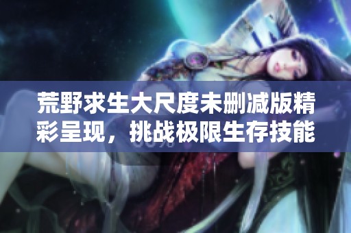 荒野求生大尺度未删减版精彩呈现，挑战极限生存技能