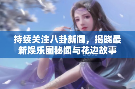 持续关注八卦新闻，揭晓最新娱乐圈秘闻与花边故事