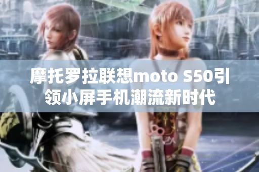 摩托罗拉联想moto S50引领小屏手机潮流新时代