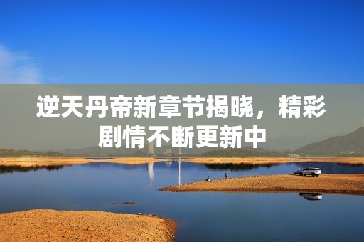 逆天丹帝新章节揭晓，精彩剧情不断更新中
