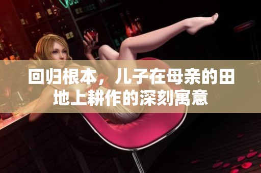 回归根本，儿子在母亲的田地上耕作的深刻寓意