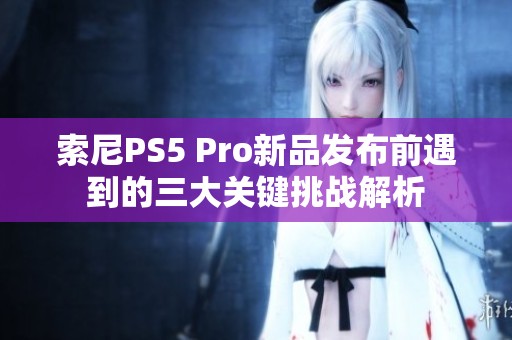 索尼PS5 Pro新品发布前遇到的三大关键挑战解析
