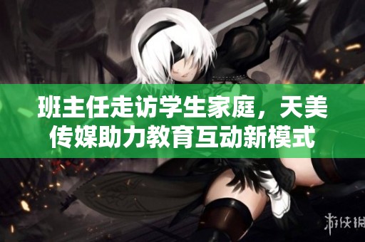 班主任走访学生家庭，天美传媒助力教育互动新模式