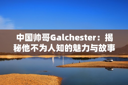 中国帅哥Galchester：揭秘他不为人知的魅力与故事