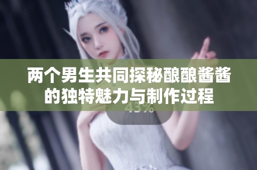 两个男生共同探秘酿酿酱酱的独特魅力与制作过程